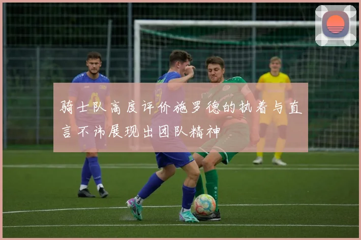 骑士队高度评价施罗德的执着与直言不讳展现出团队精神