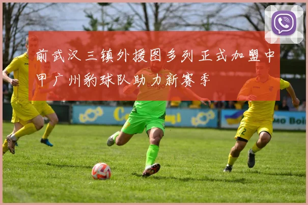 前武汉三镇外援图多列正式加盟中甲广州豹球队助力新赛季