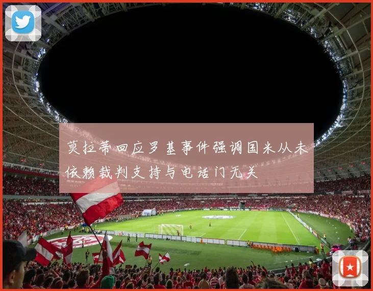 莫拉蒂回应罗基事件强调国米从未依赖裁判支持与电话门无关