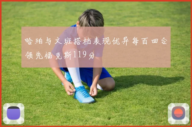 哈珀与文班搭档表现优异每百回合领先福克斯119分