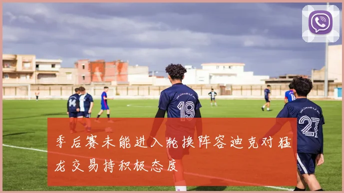 季后赛未能进入轮换阵容迪克对猛龙交易持积极态度