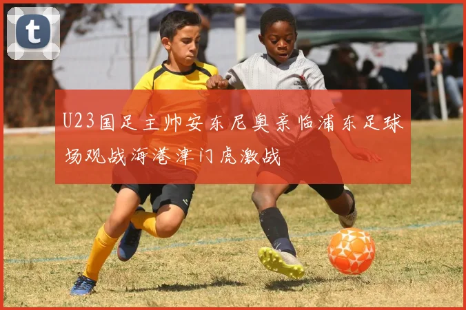 U23国足主帅安东尼奥亲临浦东足球场观战海港津门虎激战