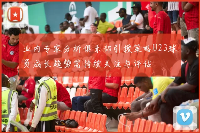 业内专家分析俱乐部引援策略U23球员成长趋势需持续关注与评估