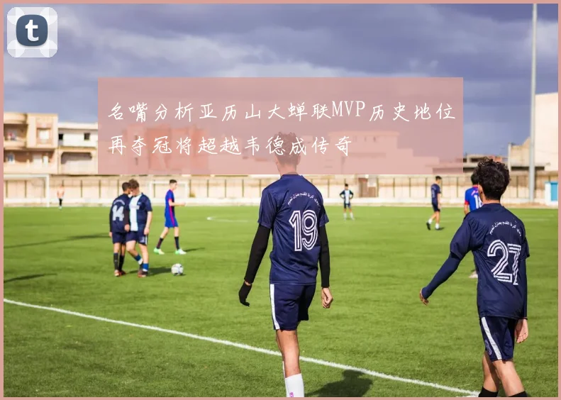 名嘴分析亚历山大蝉联MVP历史地位再夺冠将超越韦德成传奇