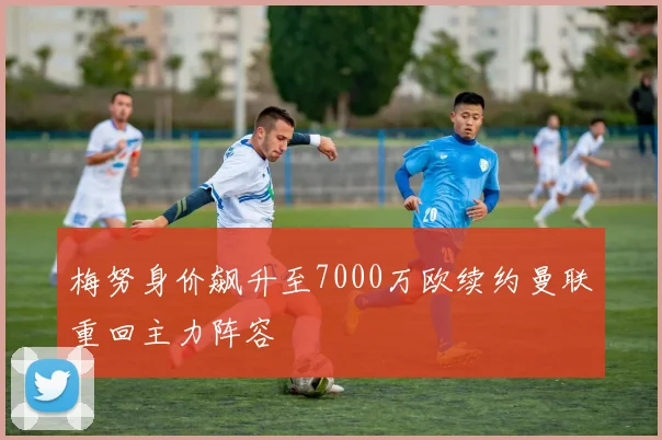 梅努身价飙升至7000万欧续约曼联重回主力阵容