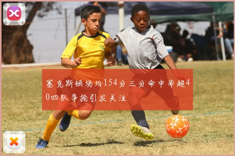 塞克斯顿场均154分三分命中率超40四队争抢引发关注