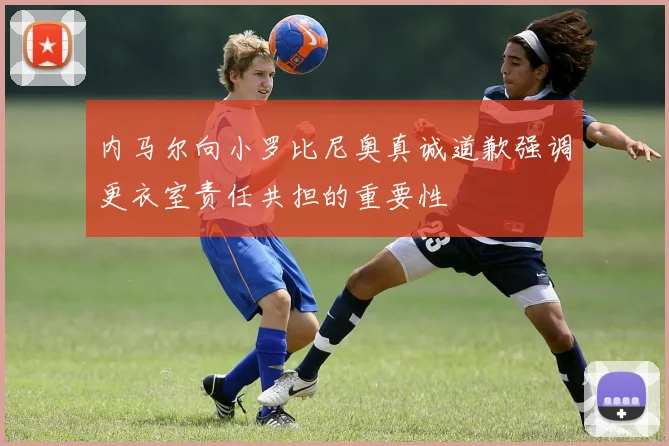 内马尔向小罗比尼奥真诚道歉强调更衣室责任共担的重要性