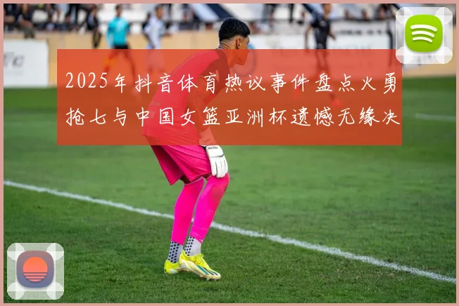 2025年抖音体育热议事件盘点火勇抢七与中国女篮亚洲杯遗憾无缘决赛